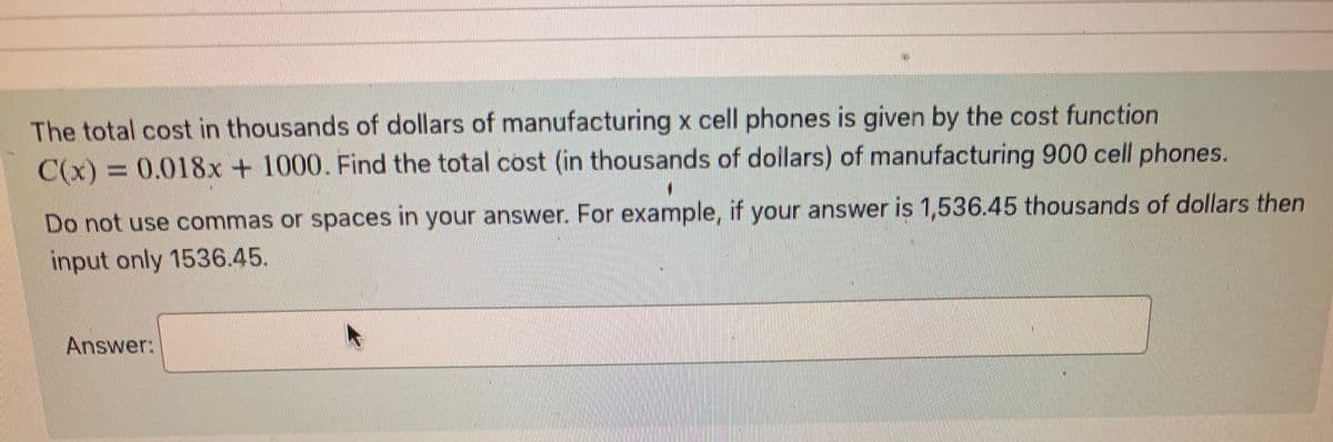 **Problem Description:**

The total cost in thousands of dollars of manufacturing \( x \) cell phones is given by the cost function \( C(x) = 0.018x + 1000 \). Find the total cost (in thousands of dollars) of manufacturing 900 cell phones.

**Instructions:**
- Do not use commas or spaces in your answer. For example, if your answer is 1,536.45 thousands of dollars, then input only 1536.45.

**Answer:**
[Input Box Here]