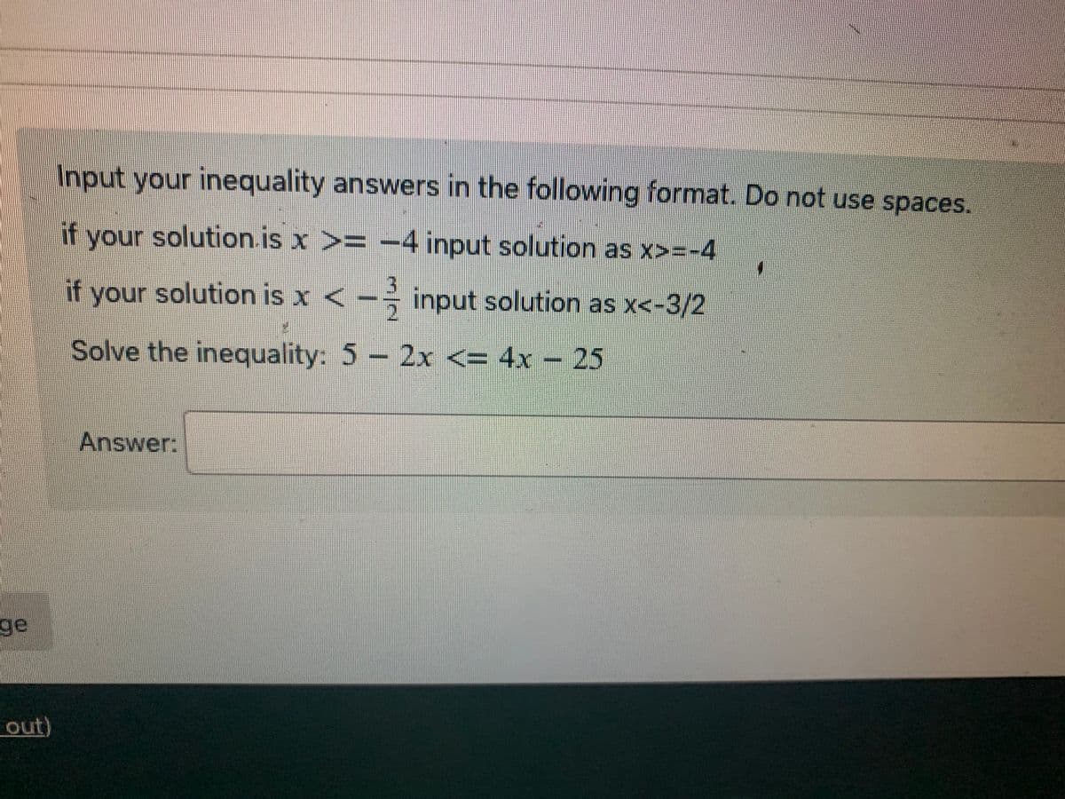 ### Solving Inequalities

#### Instructions:
Input your inequality answers in the following format. Do not use spaces.
  
- If your solution is \( x \geq -4 \), input the solution as \( x>=-4 \).
- If your solution is \( x < -\frac{3}{2} \), input the solution as \( x<=-3/2 \).

### Problem:
Solve the inequality:

\[ 5 - 2x \leq 4x - 25 \]

### Answer:
\[ \_\_\_\_\_\_\_\_\_\_\_ \]

(Note: The equation to be solved involves isolating \( x \) on one side to find the interval or value range that satisfies the given inequality.)