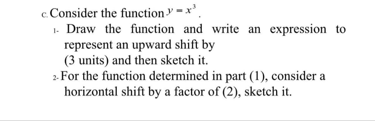 C.
Consider the function y = x³
1. Draw the function and write an expression to
represent an upward shift by
(3 units) and then sketch it.
2- For the function determined in part (1), consider a
horizontal shift by a factor of (2), sketch it.