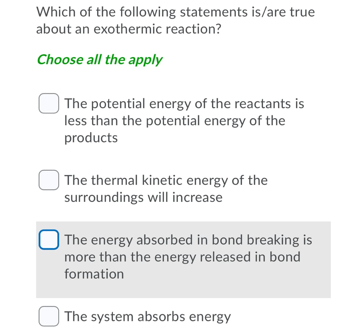 Which of the following statements is/are true
about an exothermic reaction?
Choose all the apply
The potential energy of the reactants is
less than the potential energy of the
products
The thermal kinetic energy of the
surroundings will increase
The energy absorbed in bond breaking is
more than the energy released in bond
formation
U The system absorbs energy
