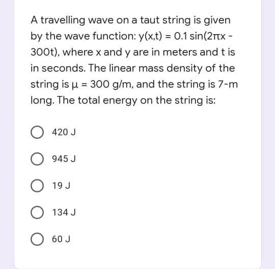 A travelling wave on a taut string is given
by the wave function: y(x,t) = 0.1 sin(2rtx -
300t), where x and y are in meters and t is
in seconds. The linear mass density of the
string is u = 300 g/m, and the string is 7-m
long. The total energy on the string is:
420 J
945 J
19 J
134 J
60 J
