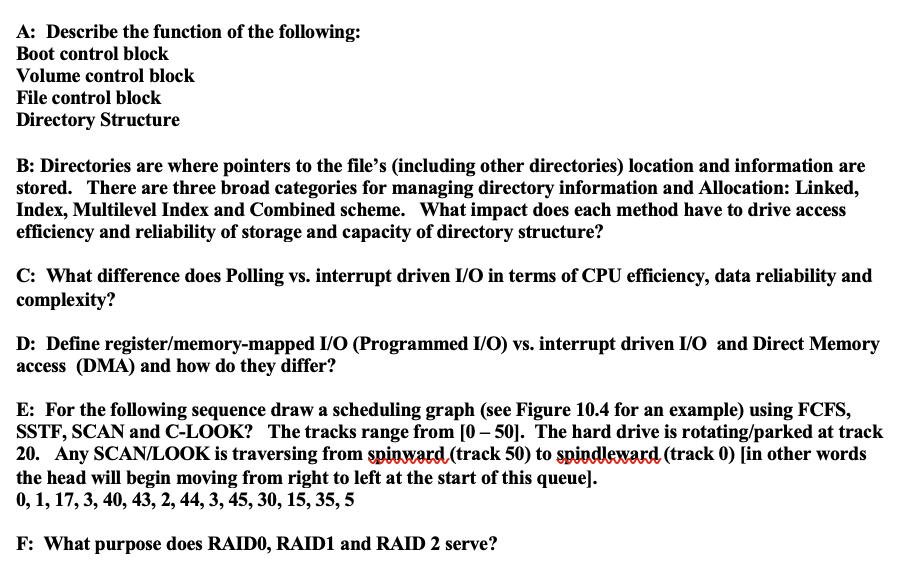 A: Describe the function of the following:
Boot control block
Volume control block
File control block
Directory Structure
B: Directories are where pointers to the file's (including other directories) location and information are
stored. There are three broad categories for managing directory information and Allocation: Linked,
Index, Multilevel Index and Combined scheme. What impact does each method have to drive access
efficiency and reliability of storage and capacity of directory structure?
C: What difference does Polling vs. interrupt driven I/O in terms of CPU efficiency, data reliability and
complexity?
D: Define register/memory-mapped I/O (Programmed I/O) vs. interrupt driven I/O and Direct Memory
access (DMA) and how do they differ?
E: For the following sequence draw a scheduling graph (see Figure 10.4 for an example) using FCFS,
SSTF, SCAN and C-LOOK? The tracks range from [0-50]. The hard drive is rotating/parked at track
20. Any SCAN/LOOK is traversing from spinward (track 50) to spindleward (track 0) [in other words
the head will begin moving from right to left at the start of this queue].
0, 1, 17, 3, 40, 43, 2, 44, 3, 45, 30, 15, 35, 5
F: What purpose does RAID0, RAID1 and RAID 2 serve?