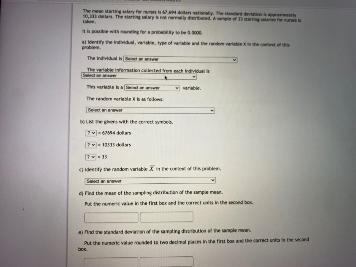 The mean starting salary for nurses is 67,694 dollars nationally. The standard deviation is approximately
10,333 dollars. The starting salary is not normally distributed. A sample of 33 starting salaries for nurses is
taken.
It is possible with rounding for a probability to be 0.0000.
a) Identify the individual, variable, type of variable and the random variable X in the context of this
problem.
The individual is Select an answer
The variable information collected from each individual is
Select an answer
This variable is a Select an answer
variable.
The random variable X is as follows:
Select an answer
b) List the givens with the correct symbols.
? = 67694 dollars
? - 10333 dollars
? = 33
c) Identify the random variable X in the context of this problem.
Select an answer
d) Find the mean of the sampling distribution of the sample mean.
Put the numeric value in the first box and the correct units in the second box.
e) Find the standard deviation of the sampling distribution of the sample mean.
Put the numeric value rounded to two decimal places in the first box and the correct units in the second
box.
