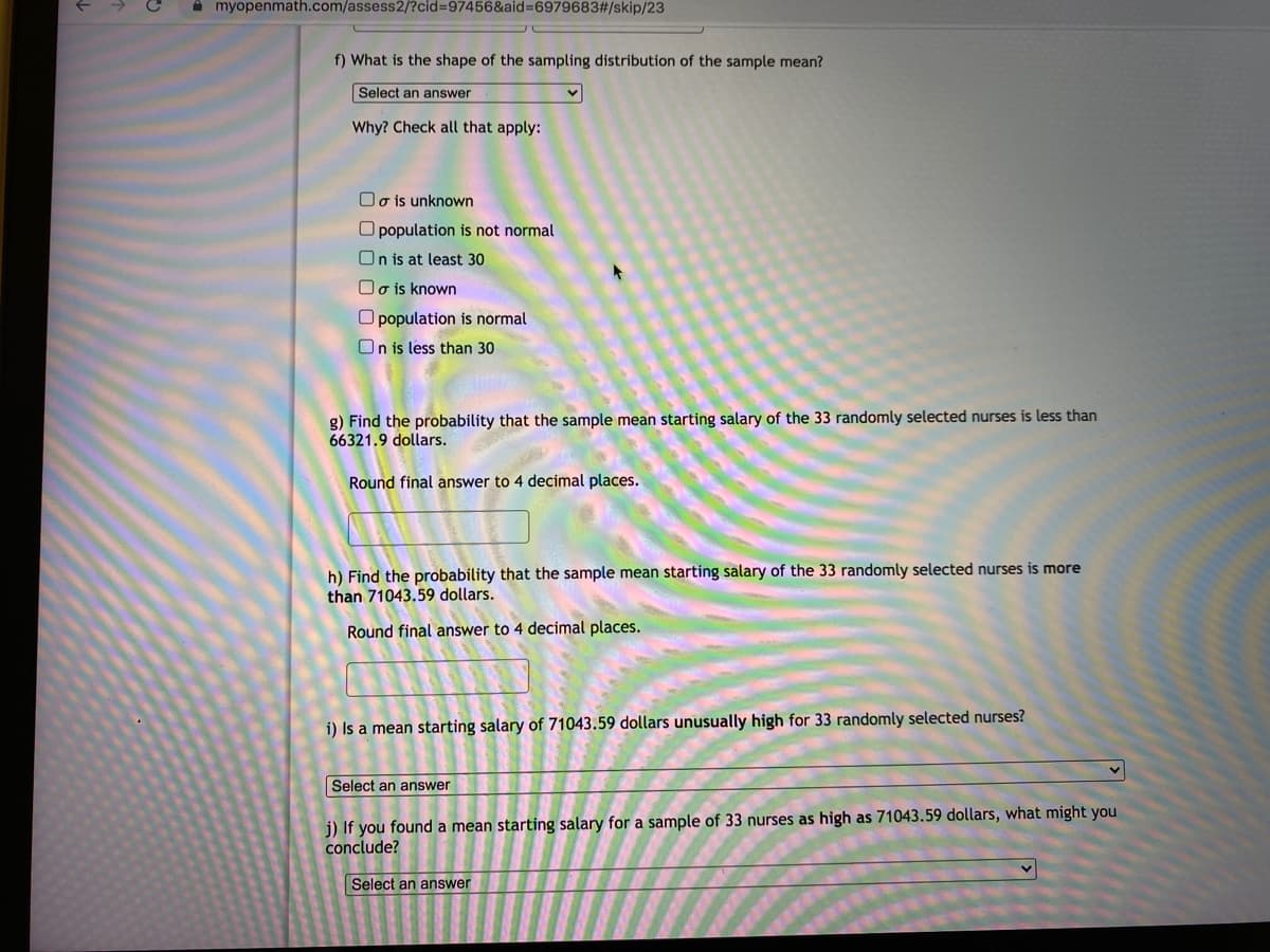 A myopenmath.com/assess2/?cid=97456&aid=6979683#/skip/23
f) What is the shape of the sampling distribution of the sample mean?
Select an answer
Why? Check all that apply:
Oo is unknown
O population is not normal
On is at least 30
O o is known
O population is normal
On is less than 30
g) Find the probability that the sample mean starting salary of the 33 randomly selected nurses is less than
66321.9 dollars.
Round final answer to 4 decimal places.
h) Find the probability that the sample mean starting salary of the 33 randomly selected nurses is more
than 71043.59 dollars.
Round final answer to 4 decimal places.
i) Is a mean starting salary of 71043.59 dollars unusually high for 33 randomly selected nurses?
Select an answer
j) If you found a mean starting salary for a sample of 33 nurses as high as 71043.59 dollars, what might you
conclude?
Select an answer
