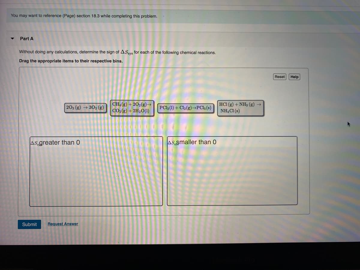 You may want to reference (Page) section 18.3 while completing this problem.
Part A
Without doing any calculations, determine the sign of ASya for each of the following chemical reactions.
Drag the appropriate items to their respective bins.
Reset
Help
CH, (g) + 202(g)→
CO2(g) + 2H2O(1)
HC1 (g) + NH3 (g) →
NHẠC1 (s)
203 (g) → 302 (g)
PCl3 (1) + Cl2(g)→PC15(s)
AS greater than 0
AS smaller than 0
Submit
Request Answer
