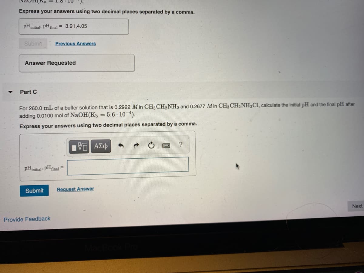 Express your answers using two decimal places separated by a comma.
pHinitial PHfinal = 3.91,4.05
Submit
Previous Answers
Answer Requested
Part C
For 260.0 mL of a buffer solution that is 0.2922 M in CH3 CH2NH2 and 0.2677 M in CH3CH2NH3CI, calculate the initial pH and the final pH after
adding 0.0100 mol of NaOH(K, = 5.6 - 10-4).
Express your answers using two decimal places separated by a comma.
pHinitial, PHfinal =
Submit
Request Answer
Next
Provide Feedback
