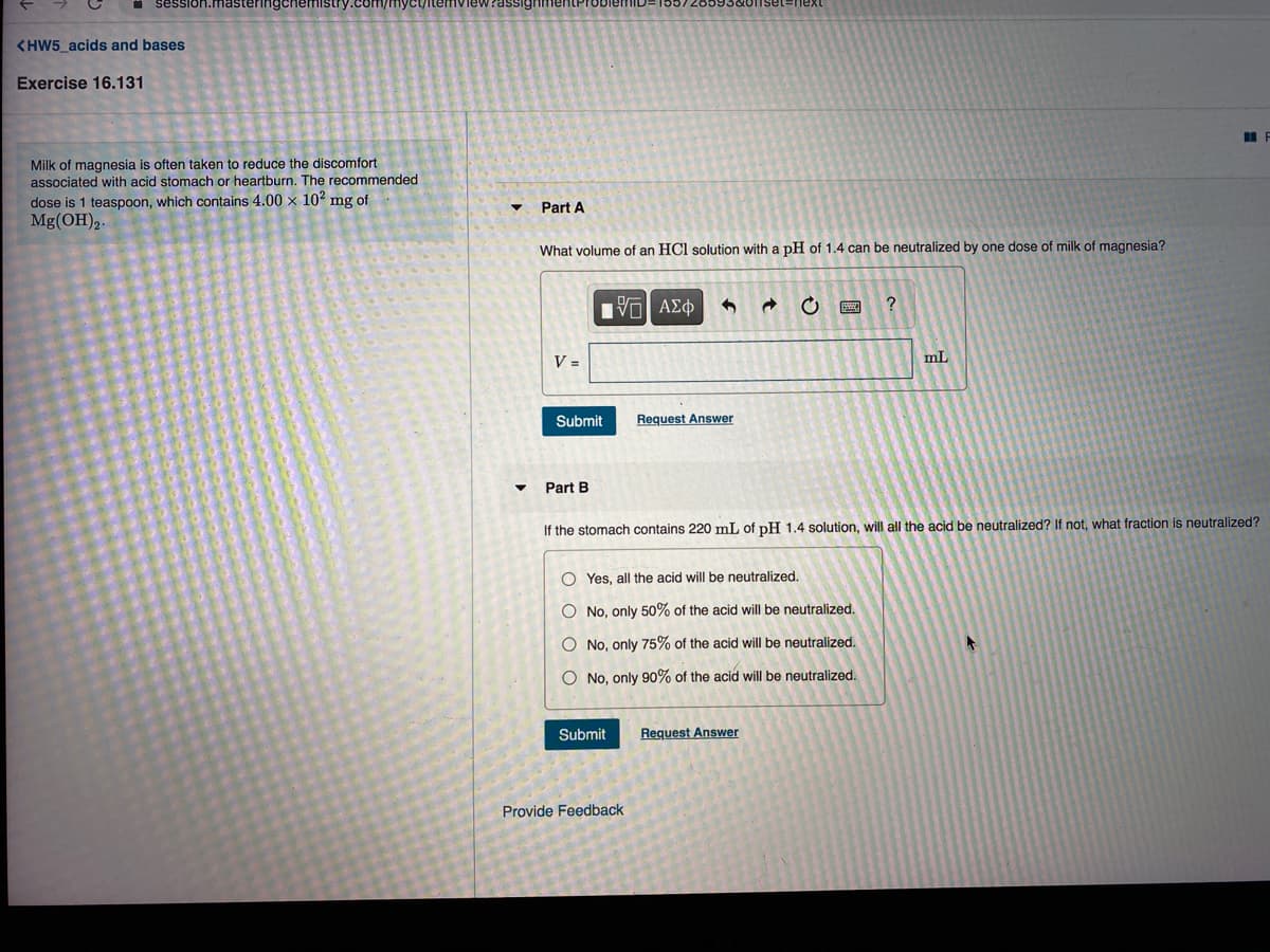 rassigh
<HW5_acids and bases
Exercise 16.131
Milk of magnesia is often taken to reduce the discomfort
associated with acid stomach or heartburn. The recommended
dose is 1 teaspoon, which contains 4.00 x 10' mg of
Mg(OH)2.
Part A
What volume of an HCl solution with a pH of 1.4 can be neutralized by one dose of milk of magnesia?
V =
mL
Submit
Request Answer
Part B
If the stomach contains 220 mL of pH 1.4 solution, will all the acid be neutralized? If not, what fraction is neutralized?
O Yes, all the acid will be neutralized.
O No, only 50% of the acid will be neutralized.
O No, only 75% of the acid will be neutralized.
O No, only 90% of the acid will be neutralized.
Submit
Request Answer
Provide Feedback
