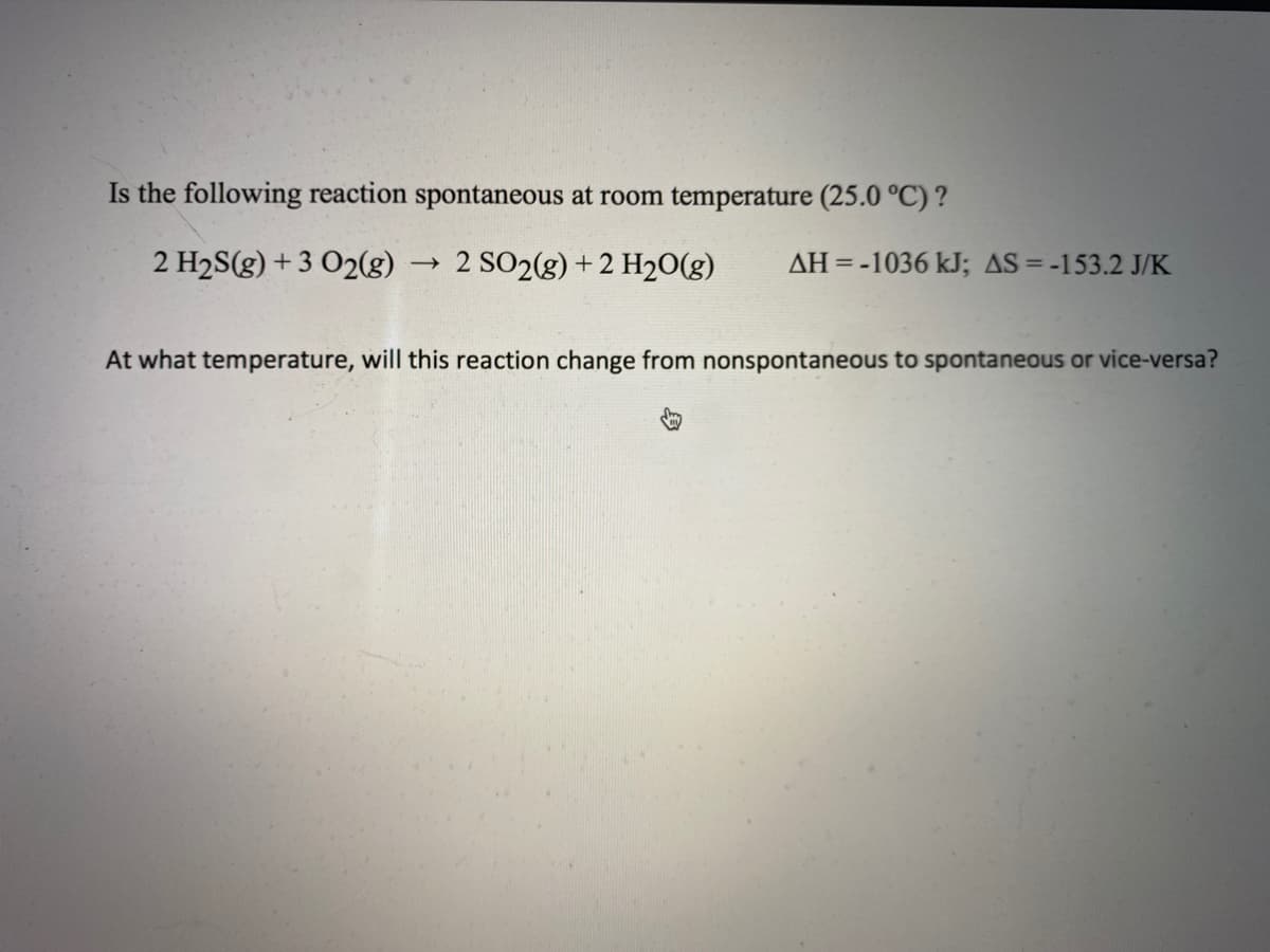 Is the following reaction spontaneous at room temperature (25.0 °C) ?
2 H2S(g) + 3 O2(g)
2 SO2(g) +2 H20(g)
AH=-1036 kJ; AS = -153.2 J/K
At what temperature, will this reaction change from nonspontaneous to spontaneous or vice-versa?
