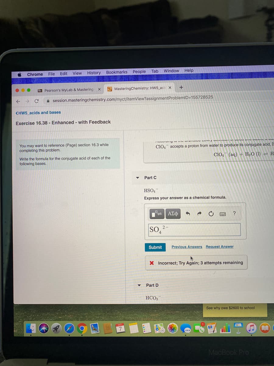 Tab
Window Help
File
Edit
View History Bookmarks People
Chrome
+
BS Pearson's MyLab & Mastering x
E MasteringChemistry: HW5_aci x
A session.masteringchemistry.com/myct/itemView?assignmentProblemID=155728525
<HW5 acids and bases
Exercise 16.38 - Enhanced - with Feedback
You may want to reference (Page) section 16.3 while
completing this problem.
Clo4 accepts a proton from water to produce its conjugate acid, F
ClO4 (aq) + H20 (1) = H
Write the formula for the conjugate acid of each of the
following bases.
Part C
HSO4
Express your answer as a chemical formula.
ΑΣφ
SOA
2-
Submit
Previous Answers Request Answer
X Incorrect; Try Again; 3 attempts remaining
Part D
HCO3
See why owe $2600 to school
MacBook Pro
3)
