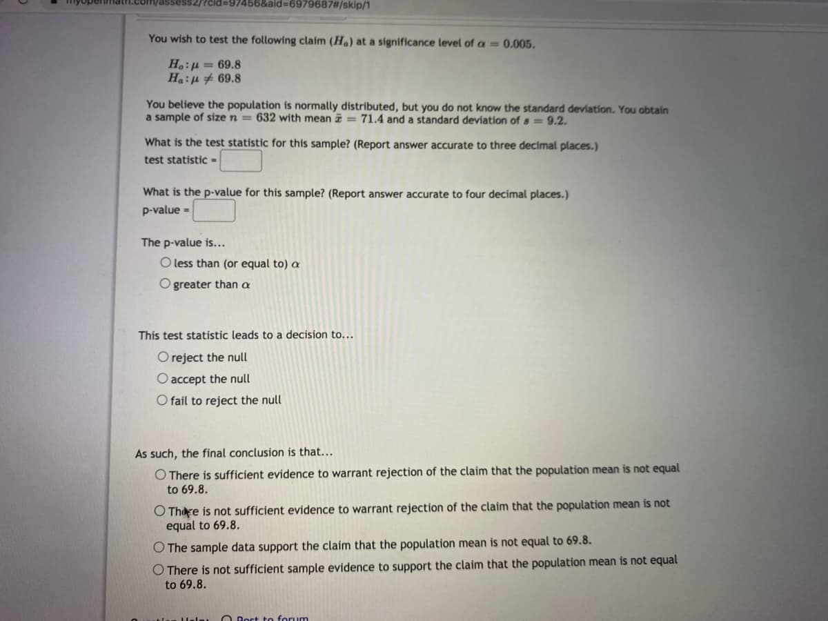 ?cid=97456&aid%3D6979687#/skip/1
You wish to test the following claim (Ha) at a significance level of a = 0.005.
H.:µ = 69.8
Ha:p # 69.8
You believe the population is normally distributed, but you do not know the standard deviation. You obtain
a sample of size n = 632 with mean = 71.4 and a standard deviation of s=9.2.
What is the test statistic for this sample? (Report answer accurate to three decimal places.)
test statistic =
What is the p-value for this sample? (Report answer accurate to four decimal places.)
p-value =
The p-value is...
O less than (or equal to) a
O greater than a
This test statistic leads to a decision to...
O reject the null
O accept the null
O fail to reject the null
As such, the final conclusion is that...
O There is sufficient evidence to warrant rejection of the claim that the population mean is not equal
to 69.8.
O Thre is not sufficient evidence to warrant rejection of the claim that the population mean is not
equal to 69.8.
O The sample data support the claim that the population mean is not equal to 69.8.
O There is not sufficient sample evidence to support the claim that the population mean is not equal
to 69.8.
O Rost to forum
