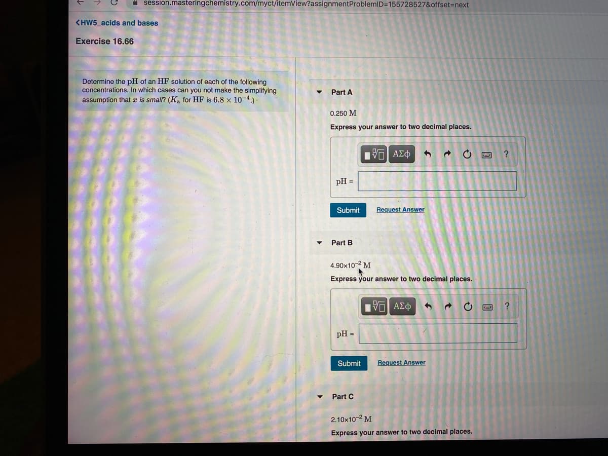 A session.masteringchemistry.com/myct/itemView?assignmentProblemID=155728527&offset=next
<HW5_acids and bases
Exercise 16.66
Determine the pH of an HF solution of each of the following
concentrations. In which cases can you not make the simplifying
assumption that is smal? (Ka for HF is 6.8 x 10-4.)
Part A
0.250 M
Express your answer to two decimal places.
pH =
Submit
Request Answer
Part B
4.90x10-2 M
Express your answer to two decimal places.
pH =
Submit
Request Answer
Part C
2.10x10-2 M
Express your answer to two decimal places.
国
