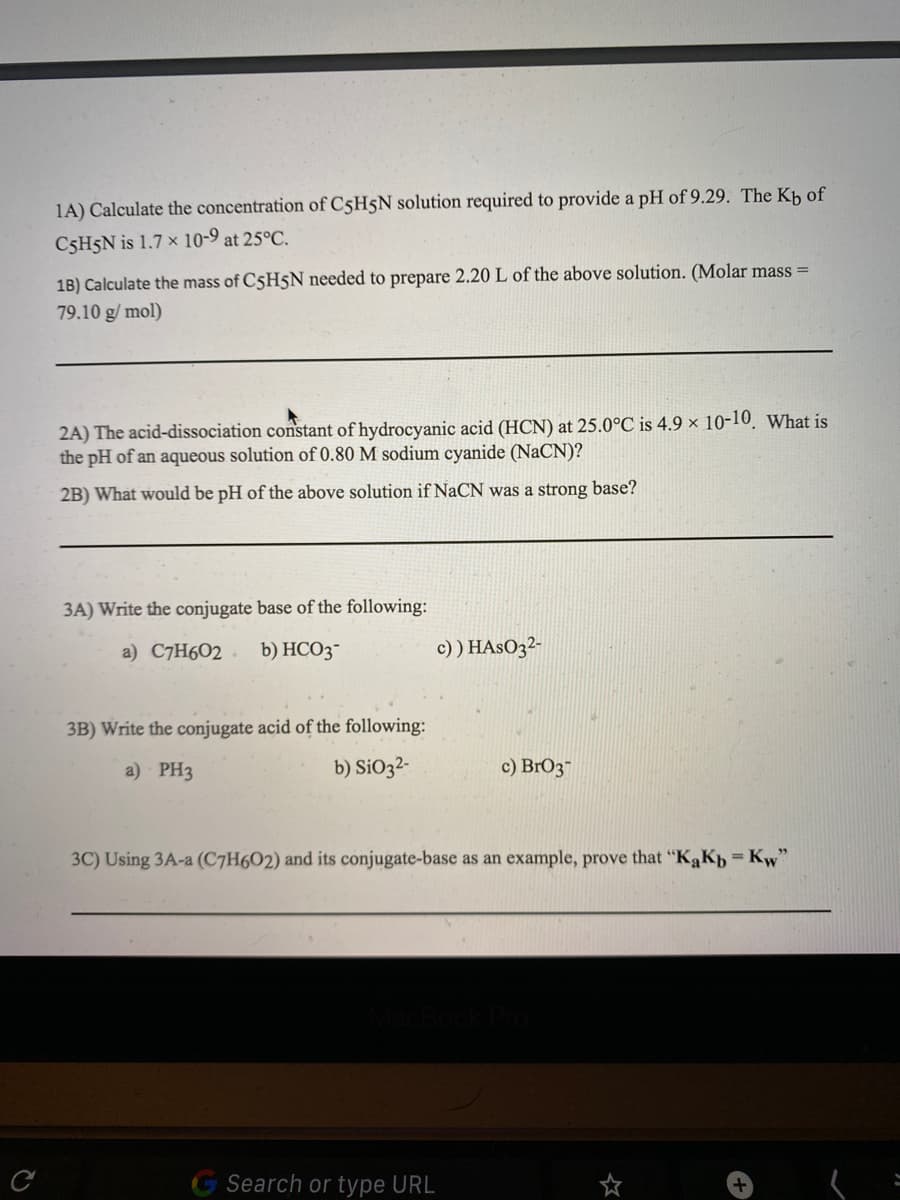 1A) Calculate the concentration of C5H5N solution required to provide a pH of 9.29. The Kb of
C5H5N is 1.7 × 10-9 at 25°C.
1B) Calculate the mass of C5H5N needed to prepare 2.20 L of the above solution. (Molar mass =
79.10 g/ mol)
2A) The acid-dissociation constant of hydrocyanic acid (HCN) at 25.0°C is 4.9 × 10-10, What is
the pH of an aqueous solution of 0.80 M sodium cyanide (NaCN)?
2B) What would be pH of the above solution if NaCN was a strong base?
3A) Write the conjugate base of the following:
a) C7H602. b) HCO3-
c) ) HASO3²-
3B) Write the conjugate acid of the following:
a) PH3
b) SiO32-
c) BrO3"
3C) Using 3A-a (C7H6O2) and its conjugate-base as an example, prove that "KąKp = Kw"
Search or type URL
く=
