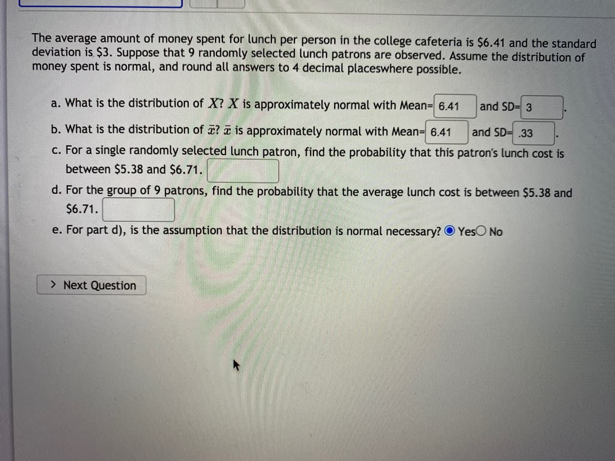 The average amount of money spent for lunch per person in the college cafeteria is $6.41 and the standard
deviation is $3. Suppose that 9 randomly selected lunch patrons are observed. Assume the distribution of
money spent is normal, and round all answers to 4 decimal placeswhere possible.
a. What is the distribution of X? X is approximately normal with Mean= 6.41
and SD= 3
b. What is the distribution of x? a is approximately normal with Mean= 6.41
and SD= .33
c. For a single randomly selected lunch patron, find the probability that this patron's lunch cost is
between $5.38 and $6.71.
d. For the group of 9 patrons, find the probability that the average lunch cost is between $5.38 and
$6.71.
e. For part d), is the assumption that the distribution is normal necessary? O YesO No
> Next Question
