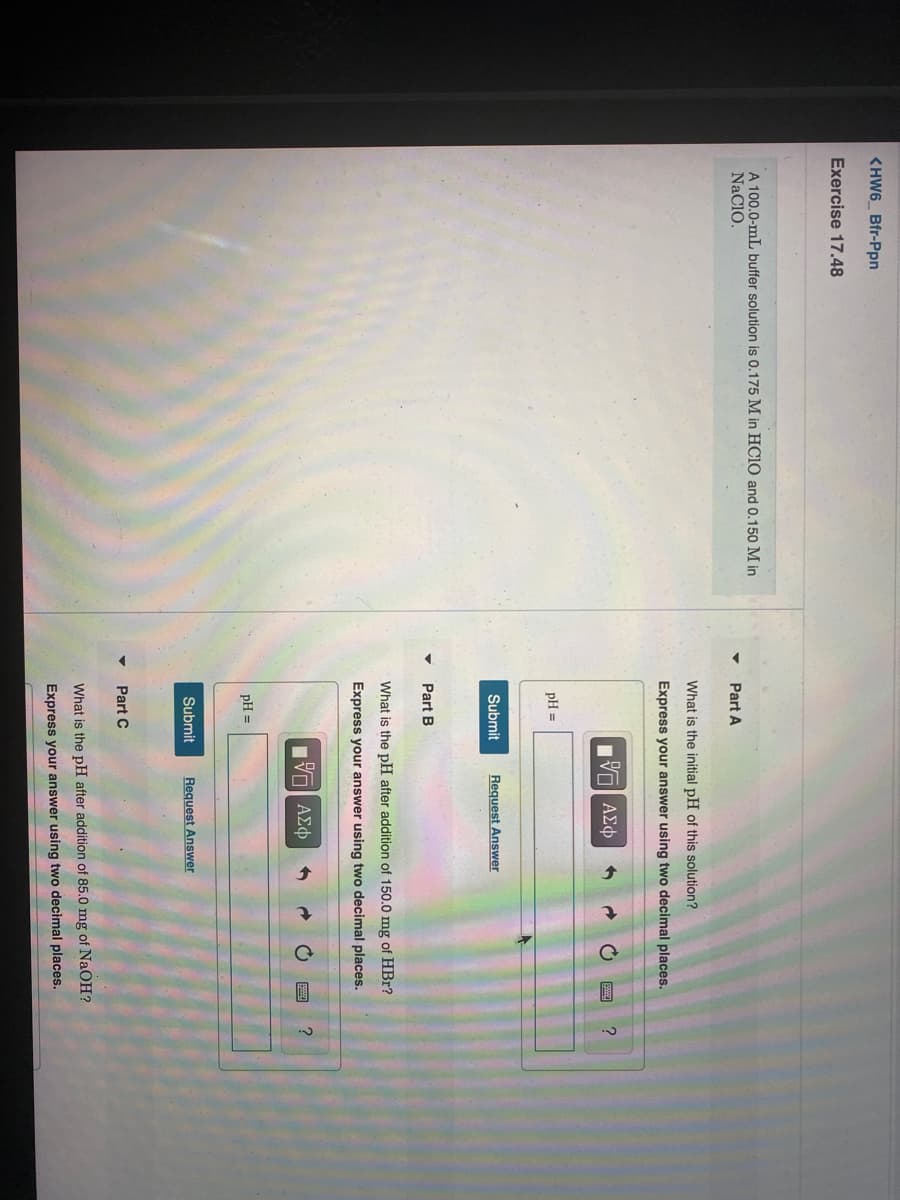 <HW6 Bfr-Ppn
Exercise 17.48
A 100.0-mL buffer solution is 0.175 M in HC10 and 0.150 M in
NaClO.
Part A
What is the initial pH of this solution?
Express your answer using two decimal places.
gνα ΑΣφ
?
pH =
Submit
Request Answer
Part B
What is the pH after addition of 150.0 mg of HBr?
Express your answer using two decimal places.
ν ΑΣφ
pH =
Submit
Request Answer
• Part C
What is the pH after addition of 85.0 mg of NaOH?
Express your answer using two decimal places.
