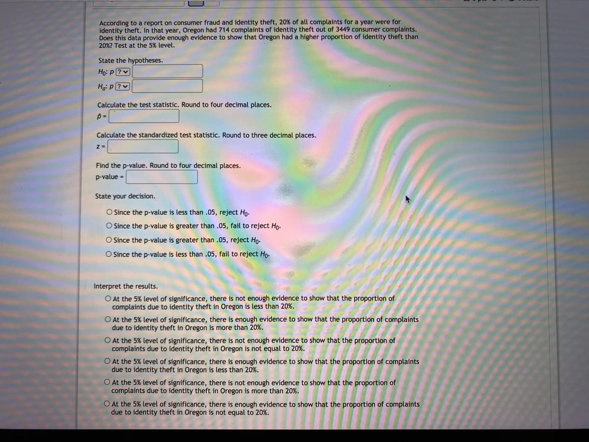 According to a report on consumer fraud and identity theft, 20% of all complaints for a year were for
identity theft. In that year, Oregon had 714 complaints of identity theft out of 3449 consumer complaints.
Does this data provide enough evidence to show that Oregon had a higher proportion of identity theft than
20%? Test at the 5% level.
State the hypotheses.
Họ: P ?v
Ha: P ?
Calculate the test statistic. Round to four decimal places.
Calculate the standardized test statistic. Round to three decimal places.
z =
Find the p-value. Round to four decimal places.
p-value =
State your decision.
O Since the p-value is less than .05, reject Ho.
O Since the p-value is greater than .05, fail to reject Ho.
O Since the p-value is greater than .05, reject Ho-
O Since the p-value is less than .05, fail to reject Ho-
Interpret the results.
O At the 5% level of significance, there is not enough evidence to show that the proportion of
complaints due to identity theft in Oregon is less than 20%.
O At the 5% level of significance, there is enough evidence to show that the proportion of complaints
due to identíty theft in Oregon is more than 20%.
O At the 5% level of significance, there is not enough evidence to show that the proportion of
complaints due to identity theft in Oregon is not equal to 20%.
O At the 5% level of significance, there is enough evidence to show that the proportion of complaints
due to identity theft in Oregon is less than 20%.
O At the 5% level of significance, there is not enough evidence to show that the proportion of
complaints due to identity theft in Oregon is more than 20%.
O At the 5% level of significance, there is enough evidence to show that the proportion of complaints
due to identity theft in Oregon is not equal to 20%.
