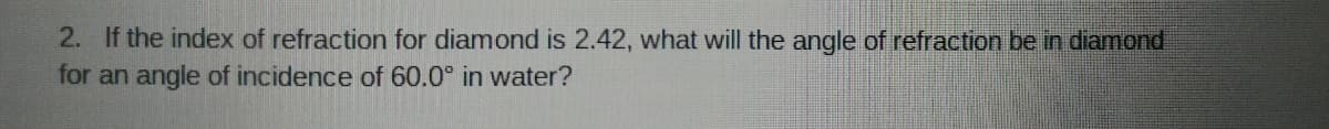 2. If the index of refraction for diamond is 2.42, what will the angle of refraction be in diamond
for an angle of incidence of 60.0° in water?
