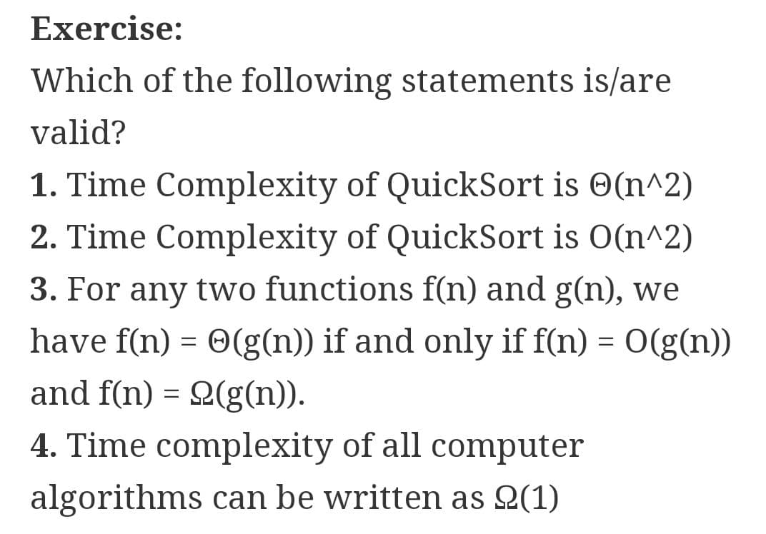 Exercise:
Which of the following statements is/are
valid?
1. Time Complexity of QuickSort is O(n^2)
2. Time Complexity of QuickSort is O(n^2)
3. For any two functions f(n) and g(n), we
have f(n) = 0(g(n)) if and only if f(n) = 0(g(n))
and f(n) = 2(g(n)).
4. Time complexity of all computer
algorithms can be written as Q(1)
