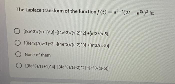 The Laplace transform of the function f(t) = e³-t(2t - e³t)² is:
[(8e^3)/(s+1)^3]-[(4e^3)/(s-2)^2] +[e^3/(s-5)]
[(8e^3)/(s+1)^3]-[(4e^3)/(s-2)^3] +[e^3/(s-5)]
None of them
O [(8e^3)/(s+1)^4] -[(4e^3)/(s-2)^2]+[e^3/(s-5)]