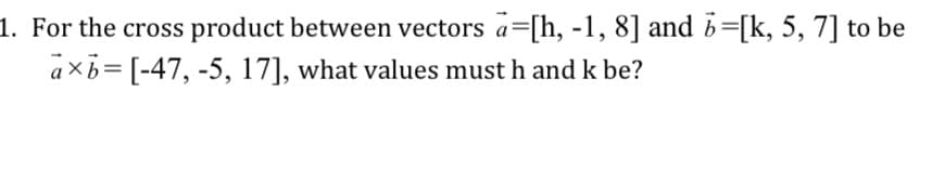 1. For the cross product between vectors a=[h, -1, 8] and b=[k, 5, 7] to be
axb= [-47, -5, 17], what values must h and k be?