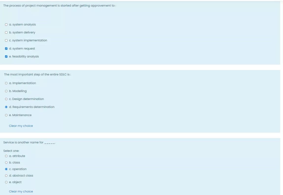 The process of project management is started after getting approvement to:
O a. system analysis
O b. system delivery
O C. system implementation
O d. system request
O e. feasibility analysis
The most important step of the entire SDLC i :
O a. Implementation
O b. Modelling
O c. Design determination
O d. Requirements determination
O e. Maintenance
Clear my choice
Service is another name for
Select one:
O a. attribute
O b. class
O C. operation
O d. abstract class
O e. object
Clear my choice
