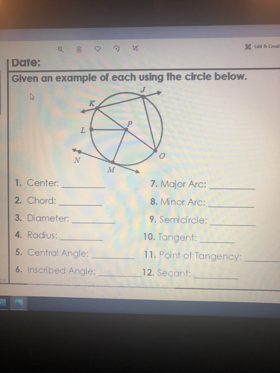 X Edit & Creat
面
Date:
Given an example of each using the circle below.
M
1. Center:
7. Major Arc:
2. Chord:
8. Minor Arc:
3. Diameter:
9. Semicircle:
4. Radius:
10. Tangent:
5. Central Angle:
11. Point of Tangency:
6. Inscribed Angle:
12. Secant:
018
