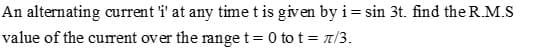 An alternating current i' at any time t is given by i= sin 3t. find the R.M.S
value of the current over the range t= 0 to t = 7/3.
