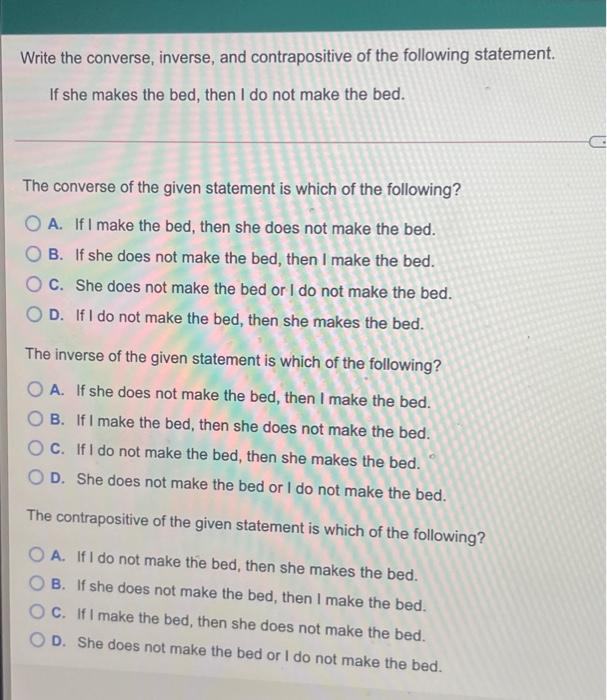 Write the converse, inverse, and contrapositive of the following statement.
If she makes the bed, then I do not make the bed.
The converse of the given statement is which of the following?
O A. IfI make the bed, then she does not make the bed.
B. If she does not make the bed, then I make the bed.
C. She does not make the bed or I do not make the bed.
D. If I do not make the bed, then she makes the bed.
The inverse of the given statement is which of the following?
O A. If she does not make the bed, then I make the bed.
O B. If I make the bed, then she does not make the bed.
O C. IfI do not make the bed, then she makes the bed.
D. She does not make the bed or I do not make the bed.
The contrapositive of the given statement is which of the following?
O A. If I do not make the bed, then she makes the bed.
B. If she does not make the bed, then I make the bed.
C. IfI make the bed, then she does not make the bed.
O D. She does not make the bed or I do not make the bed.
