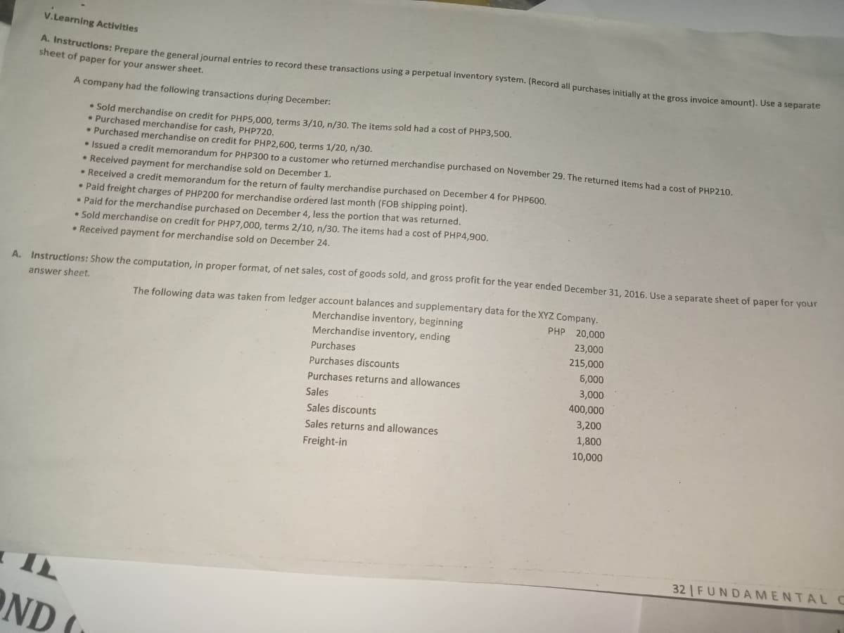 V.Learning Activities
A. Instructions: Prepare the general iournal entries to record these transactions using a perpetual inventory system. (Record all purchases initially at the gross invoice amount). Use a separate
sheet of paper for your answer sheet.
A company had the following transactions during December:
• Sold merchandise on credit for PHP5,000, terms 3/10, n/30. The items sold had a cost of PHP3,500.
• Purchased merchandise for cash, PHP720.
• Purchased merchandise on credit for PHP2,600, terms 1/20, n/30.
• Issued a credit memorandum for PHP300 to a customer who returned merchandise purchased on November 29. The returned items had a cost of PHP210
Received payment for merchandise sold on December 1.
• Received a credit memorandum for the return of faulty merchandise purchased on December 4 for PHP600.
• Paid freight charges of PHP200 for merchandise ordered last month (FOB shipping point).
• Paid for the merchandise purchased on December 4, less the portion that was returned.
• Sold merchandise on credit for PHP7,000, terms 2/10, n/30. The items had a cost of PHP4,900.
• Received payment for merchandise sold on December 24.
A. Instructions: Show the computation, in proper format, of net sales, cost of goods sold, and gross profit for the year ended December 31, 2016. Use a separate sheet of paper for your
answer sheet.
The following data was taken from ledger account balances and supplementary data for the XYZ Company.
Merchandise inventory, beginning
PHP 20,000
Merchandise inventory, ending
23,000
Purchases
215,000
Purchases discounts
6,000
Purchases returns and allowances
3,000
Sales
400,000
Sales discounts
3,200
Sales returns and allowances
1,800
Freight-in
10,000
32 FUNDAMENTAL C
OND (
