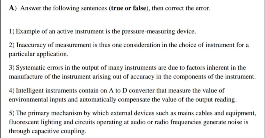 A) Answer the following sentences (true or false), then correct the error.
1) Example of an active instrument is the pressure-measuring device.
2) Inaccuracy of measurement is thus one consideration in the choice of instrument for a
particular application.
3) Systematic errors in the output of many instruments are due to factors inherent in the
manufacture of the instrument arising out of accuracy in the components of the instrument.
4) Intelligent instruments contain on A to D converter that measure the value of
environmental inputs and automatically compensate the value of the output reading.
5) The primary mechanism by which external devices such as mains cables and equipment,
fluorescent lighting and circuits operating at audio or radio frequencies generate noise is
through capacitive coupling.
