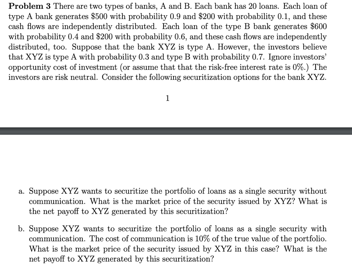 Problem 3 There are two types of banks, A and B. Each bank has 20 loans. Each loan of
type A bank generates $500 with probability 0.9 and $200 with probability 0.1, and these
cash flows are independently distributed. Each loan of the type B bank generates $600
with probability 0.4 and $200 with probability 0.6, and these cash flows are independently
distributed, too. Suppose that the bank XYZ is type A. However, the investors believe
that XYZ is type A with probability 0.3 and type B with probability 0.7. Ignore investors'
opportunity cost of investment (or assume that that the risk-free interest rate is 0%.) The
investors are risk neutral. Consider the following securitization options for the bank XYZ.
1
a. Suppose XYZ wants to securitize the portfolio of loans as a single security without
communication. What is the market price of the security issued by XYZ? What is
the net payoff to XYZ generated by this securitization?
b. Suppose XYZ wants to securitize the portfolio of loans as a single security with
communication. The cost of communication is 10% of the true value of the portfolio.
What is the market price of the security issued by XYZ in this case? What is the
net payoff to XYZ generated by this securitization?
