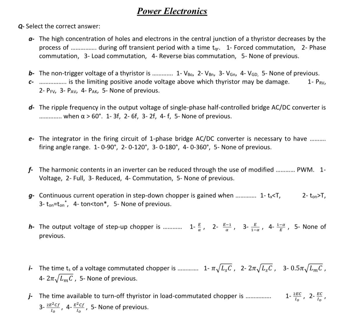 Q- Select the correct answer:
a- The high concentration of holes and electrons in the central junction of a thyristor decreases by the
process of ................ during off transient period with a time tar. 1- Forced commutation, 2- Phase
commutation, 3- Load commutation, 4- Reverse bias commutation, 5- None of previous.
Power Electronics
b- The non-trigger voltage of a thyristor is.............. 1- VBO, 2- VBn, 3- VGn, 4- VGD, 5- None of previous.
is the limiting positive anode voltage above which thyristor may be damage. 1- PRV,
2- PFV, 3- PAV, 4- PAK, 5- None of previous.
C-
d- The ripple frequency in the output voltage of single-phase half-controlled bridge AC/DC converter is
when a > 60°. 1- 3f, 2-6f, 3- 2f, 4- f, 5- None of previous.
*********
e- The integrator in the firing circuit of 1-phase bridge AC/DC converter is necessary to have
firing angle range. 1-0-90°, 2-0-120°, 3-0-180°, 4-0-360°, 5- None of previous.
f The harmonic contents in an inverter can be reduced through the use of modified
Voltage, 2- Full, 3- Reduced, 4- Commutation, 5- None of previous.
g- Continuous current operation in step-down chopper is gained when..............
3- ton-ton, 4- ton<ton*, 5- None of previous.
h- The output voltage of step-up chopper is
previous.
............
i The time ts of a voltage commutated chopper is
4-2π√ LmC, 5- None of previous.
"
*************
1- tx<T,
j- The time available to turn-off thyristor in load-commutated chopper is
3-
2E²Cf
lo
4-EC, 5- None of previous.
PWM. 1-
1-, 2- E-1, 3-, 4-1, 5- None of
E
E
2- ton>T,
1-√ √LC, 2-2√ √LC, 3-0.5√ √LmC,
1-2EC
lo
"
2- EC
lo'