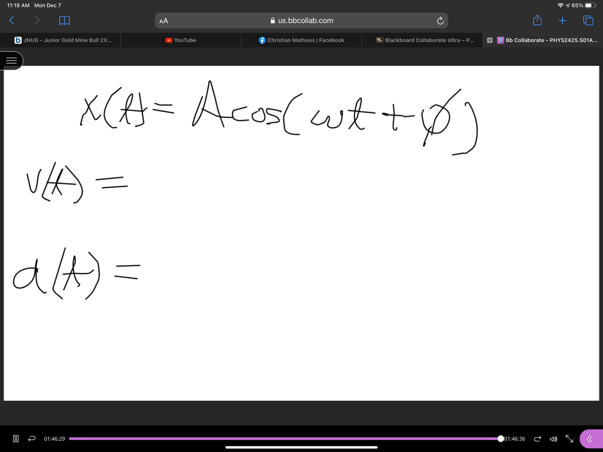 11:19 AM Mon Dec 7
9 65%
AA
us.bbcollab.com
+
b JNUG - Junior Gold Mine Bull 2X...
YouTube
f Christian Matheus | Facebook
Bb Blackboard Collaborate Ultra – P...
> Bb Collaborate - PHYS2425.S01A...
Acos(wt+)
alA)=
01:46:29
01:46:36
||
