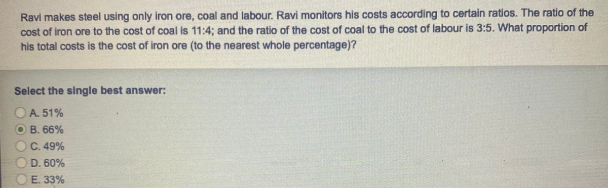 Ravi makes steel using only iron ore, coal and labour. Ravi monitors his costs according to certain ratios. The ratio of the
cost of iron ore to the cost of coal is 11:4; and the ratio of the cost of coal to the cost of labour is 3:5. What proportion of
his total costs is the cost of iron ore (to the nearest whole percentage)?
Select the single best answer:
A. 51%
OB. 66%
C. 49%
D. 60%
E. 33%
