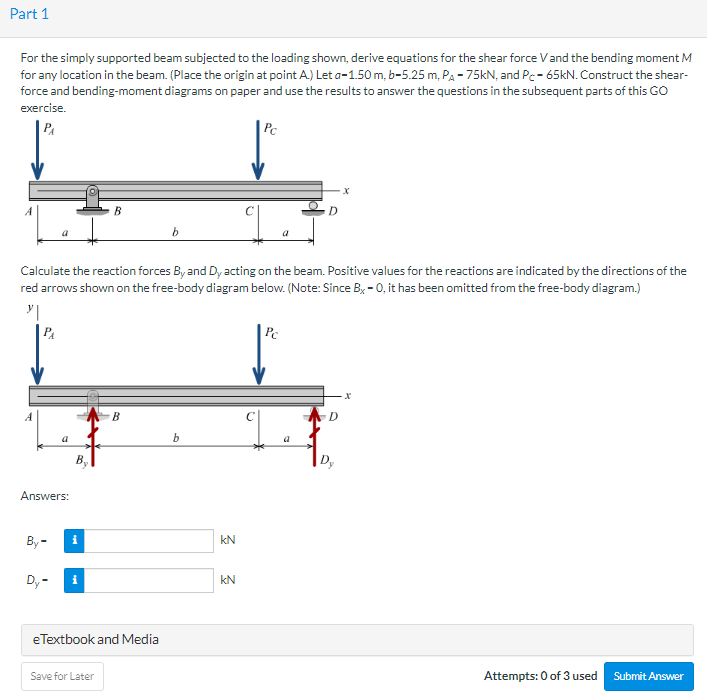 Part 1
For the simply supported beam subjected to the loading shown, derive equations for the shear force V and the bending moment M
for any location in the beam. (Place the origin at point A.) Let a-1.50 m, b-5.25 m, PA -75kN, and Pc-65kN. Construct the shear-
force and bending-moment diagrams on paper and use the results to answer the questions in the subsequent parts of this GO
exercise.
P₁
PA
Answers:
By-
Dy-
Calculate the reaction forces By and Dy acting on the beam. Positive values for the reactions are indicated by the directions of the
red arrows shown on the free-body diagram below. (Note: Since Bx-0, it has been omitted from the free-body diagram.)
y|
By
i
i
B
Save for Later
B
eTextbook and Media
b
b
kN
Pc
kN
D
Pc
D
·X
Dy
X
Attempts: 0 of 3 used Submit Answer