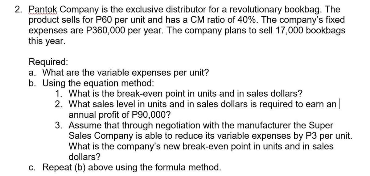 wwwwwwwwm
2. Pantok Company is the exclusive distributor for a revolutionary bookbag. The
product sells for P60 per unit and has a CM ratio of 40%. The company's fixed
expenses are P360,000 per year. The company plans to sell 17,000 bookbags
this year.
Required:
a. What are the variable expenses per unit?
b. Using the equation method:
1.
What is the break-even point in units and in sales dollars?
2. What sales level in units and in sales dollars is required to earn an
annual profit of P90,000?
3. Assume that through negotiation with the manufacturer the Super
Sales Company is able to reduce its variable expenses by P3 per unit.
What is the company's new break-even point in units and in sales
dollars?
c. Repeat (b) above using the formula method.