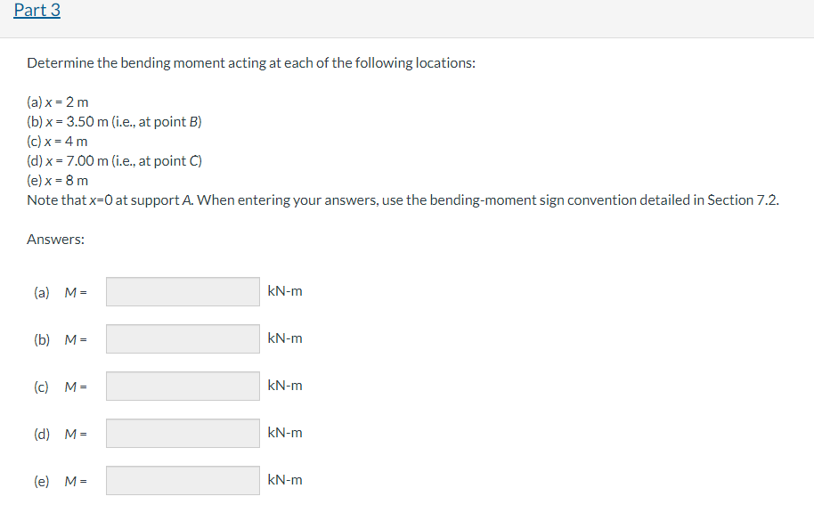 Part 3
Determine the bending moment acting at each of the following locations:
(a)x= 2 m
(b)x= 3.50 m (i.e., at point B)
(c) x = 4 m
(d) x = 7.00 m (i.e., at point C)
(e) x = 8 m
Note that x=0 at support
Answers:
(a) M =
(b) M=
(c) M=
(d) M=
(e) M=
A. When entering your answers, use the bending-moment sign convention detailed in Section 7.2.
IIII
kN-m
kN-m
kN-m
kN-m
kN-m