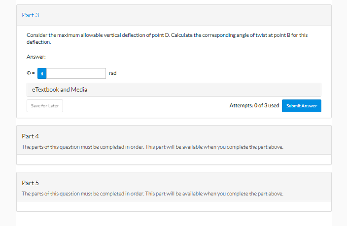 Part 3
Consider the maximum allowable vertical deflection of point D. Calculate the corresponding angle of twist at point B for this
deflection.
Answer:
e Textbook and Media
Save for Later
rad
Attempts: 0 of 3 used
Part 4
The parts of this question must be completed in order. This part will be available when you complete the part above.
Part 5
The parts of this question must be completed in order. This part will be available when you complete the part above.
Submit Answer