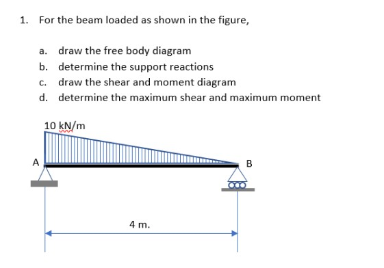 1. For the beam loaded as shown in the figure,
a. draw the free body diagram
b.
determine the support reactions
c. draw the shear and moment diagram
d.
determine the maximum shear and maximum moment
A
10 kN/m
4 m.
B