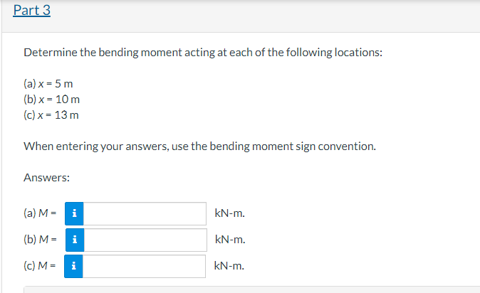 Part 3
Determine the bending moment acting at each of the following locations:
(a) x = 5 m
(b) x = 10 m
(c) x = 13 m
When entering your answers, use the bending moment sign convention.
Answers:
(a) M = i
(b) Mi
(c) M = i
kN-m.
kN-m.
kN-m.