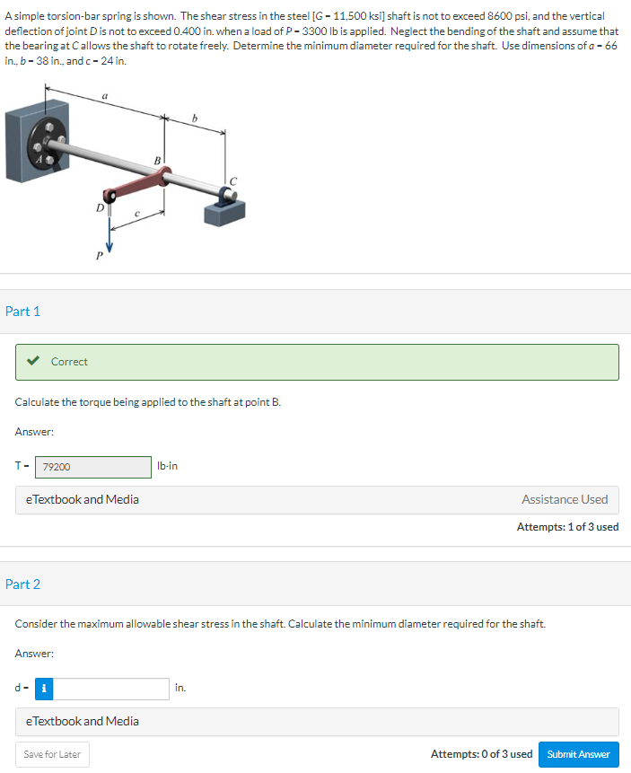 A simple torsion-bar spring is shown. The shear stress in the steel [G-11,500 ksi] shaft is not to exceed 8600 psi, and the vertical
deflection of joint D is not to exceed 0.400 in. when a load of P-3300 lb is applied. Neglect the bending of the shaft and assume that
the bearing at Callows the shaft to rotate freely. Determine the minimum diameter required for the shaft. Use dimensions of a - 66
in., b-38 in., and c-24 in.
Part 1
Correct
T- 79200
Calculate the torque being applied to the shaft at point B.
Answer:
e Textbook and Media
Part 2
d-
B
eTextbook and Media
Save for Later
lb-in
Consider the maximum allowable shear stress in the shaft. Calculate the minimum diameter required for the shaft.
Answer:
b
in.
Assistance Used
Attempts: 1 of 3 used
Attempts: 0 of 3 used Submit Answer