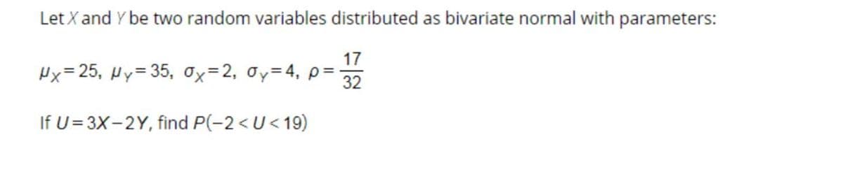 Let X and Y be two random variables distributed as bivariate normal with parameters:
17
Hx=25, Hy= 35, Ox=2, oy=4, p=
32
If U= 3X-2Y, find P(-2<U<19)
