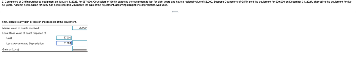 3. Counselors of Griffin purchased equipment on January 1, 2023, for $67,000. Counselors of Griffin expected the equipment to last for eight years and have a residual value of $3,000. Suppose Counselors of Griffin sold the equipment for $29,000 on December 31, 2027, after using the equipment for five
full years. Assume depreciation for 2027 has been recorded. Journalize the sale of the equipment, assuming straight-line depreciation was used.
First, calculate any gain or loss on the disposal of the equipment.
Market value of assets received
Less: Book value of asset disposed of
Cost
Less: Accumulated Depreciation
Gain or (Loss)
67000
51200
29000