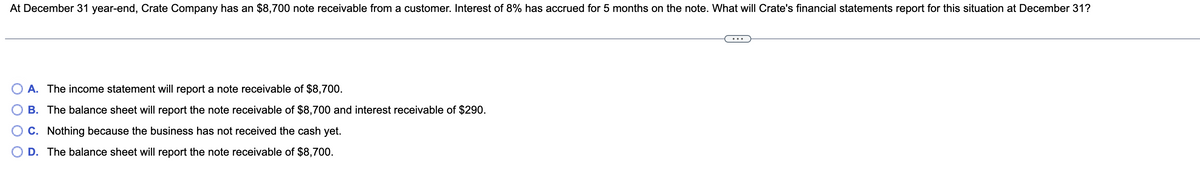 At December 31 year-end, Crate Company has an $8,700 note receivable from a customer. Interest of 8% has accrued for 5 months on the note. What will Crate's financial statements report for this situation at December 31?
A. The income statement will report a note receivable of $8,700.
B. The balance sheet will report the note receivable of $8,700 and interest receivable of $290.
C. Nothing because the business has not received the cash yet.
D. The balance sheet will report the note receivable of $8,700.