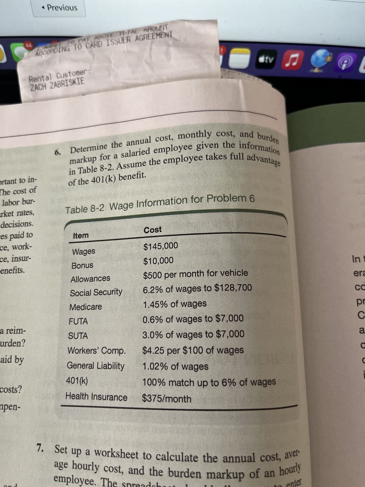 44
a reim-
urden?
aid by
costs?
npen-
AGREE TO PAY ABOVE TOTAL AMOUNT
ACCORDING TO CARD ISSUER AGREEMENT
ortant to in-
The cost of
labor bur-
rket rates,
decisions.
ces paid to
ce, work-
ce, insur-
enefits.
◄ Previous
Rental Customer:
ZACH ZABRISKIE
6. Determine the annual cost, monthly cost, and burden
markup for a salaried employee given the information
in Table 8-2. Assume the employee takes full advantage
of the 401(k) benefit.
Table 8-2 Wage Information for Problem 6
Item
Wages
Bonus
Allowances
Social Security
Medicare
FUTA
SUTA
Workers' Comp.
General Liability
tv
401(k)
Health Insurance
Cost
$145,000
$10,000
$500 per month for vehicle
6.2% of wages to $128,700
1.45% of wages
0.6% of wages to $7,000
3.0% of wages to $7,000
$4.25 per $100 of wages
1.02% of wages
100% match up to 6% of wages
$375/month
♫
7. Set up a worksheet to calculate the annual cost, aver-
age hourly cost, and the burden markup of an hourly
employee. The spreadh
enter
In t
era
CO
pr
C
a
C
i