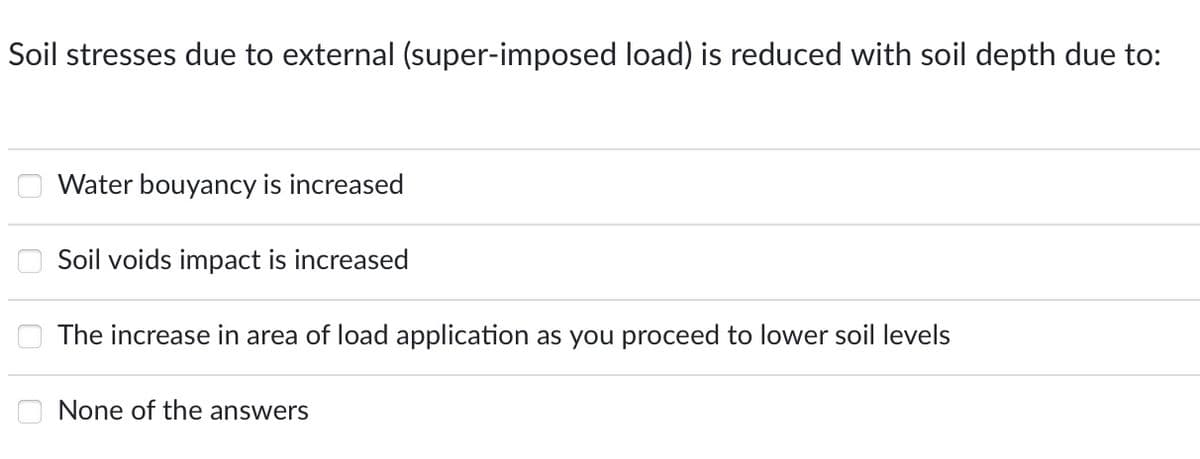 Soil stresses due to external (super-imposed load) is reduced with soil depth due to:
000
Water bouyancy is increased
Soil voids impact is increased
The increase in area of load application as you proceed to lower soil levels
None of the answers