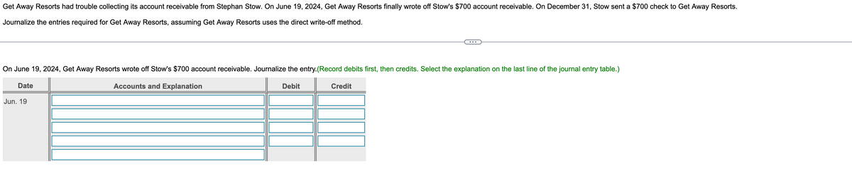 Get Away Resorts had trouble collecting its account receivable from Stephan Stow. On June 19, 2024, Get Away Resorts finally wrote off Stow's $700 account receivable. On December 31, Stow sent a $700 check to Get Away Resorts.
Journalize the entries required for Get Away Resorts, assuming Get Away Resorts uses the direct write-off method.
On June 19, 2024, Get Away Resorts wrote off Stow's $700 account receivable. Journalize the entry. (Record debits first, then credits. Select the explanation on the last line of the journal entry table.)
Accounts and Explanation
Date
Jun. 19
Credit
Debit
TI