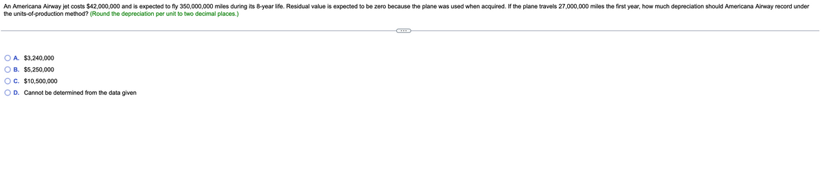 An Americana Airway jet costs $42,000,000 and is expected to fly 350,000,000 miles during its 8-year life. Residual value is expected to be zero because the plane was used when acquired. If the plane travels 27,000,000 miles the first year, how much depreciation should Americana Airway record under
the units-of-production method? (Round the depreciation per unit to two decimal places.)
A. $3,240,000
B. $5,250,000
C. $10,500,000
D. Cannot be determined from the data given