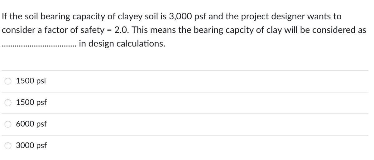 If the soil bearing capacity of clayey soil is 3,000 psf and the project designer wants to
consider a factor of safety = 2.0. This means the bearing capcity of clay will be considered as
in design calculations.
1500 psi
1500 psf
6000 psf
3000 psf