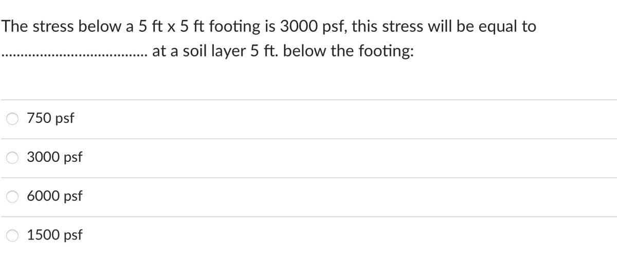 The stress below a 5 ft x 5 ft footing is 3000 psf, this stress will be equal to
at a soil layer 5 ft. below the footing:
750 psf
3000 psf
6000 psf
1500 psf