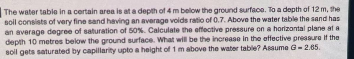 The water table in a certain area is at a depth of 4 m below the ground surface. To a depth of 12 m, the
soil consists of very fine sand having an average voids ratio of 0.7. Above the water table the sand has
an average degree of saturation of 50%. Calculate the effective pressure on a horizontal plane at a
depth 10 metres below the ground surface. What will be the increase in the effective pressure if the
soil gets saturated by capillarity upto a height of 1 m above the water table? Assume G = 2.65.